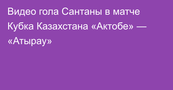 Видео гола Сантаны в матче Кубка Казахстана «Актобе» — «Атырау»