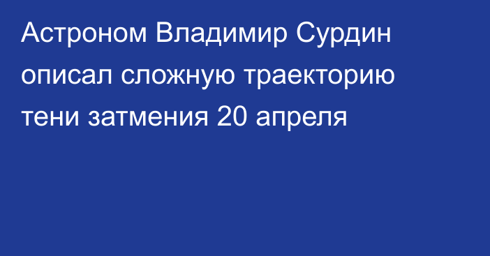 Астроном Владимир Сурдин описал сложную траекторию тени затмения 20 апреля