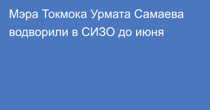 Мэра Токмока Урмата Самаева водворили в СИЗО до июня