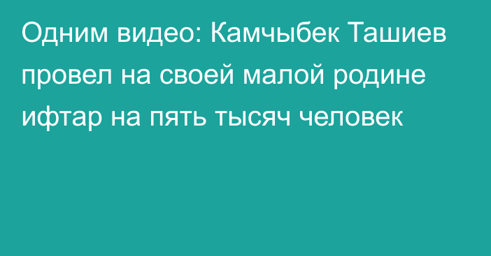 Одним видео: Камчыбек Ташиев провел на своей малой родине ифтар на пять тысяч человек