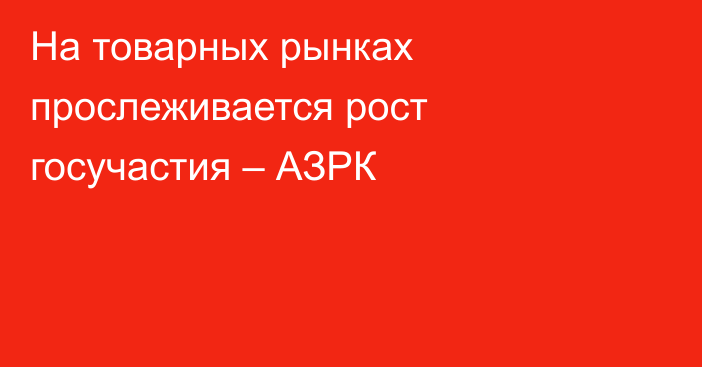 На товарных рынках прослеживается рост госучастия – АЗРК