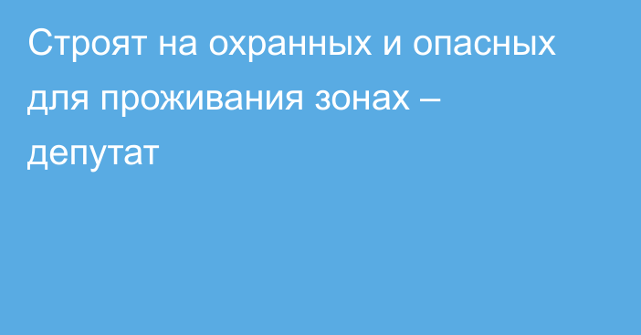 Строят на охранных и опасных для проживания зонах – депутат