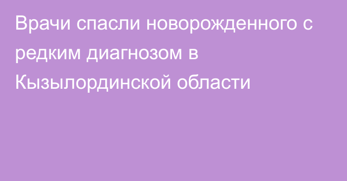 Врачи спасли новорожденного с редким диагнозом в Кызылординской области