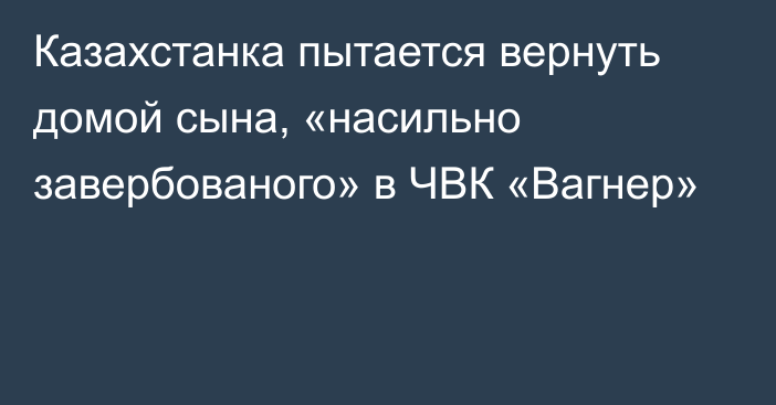 Казахстанка пытается вернуть домой сына, «насильно завербованого» в ЧВК «Вагнер»