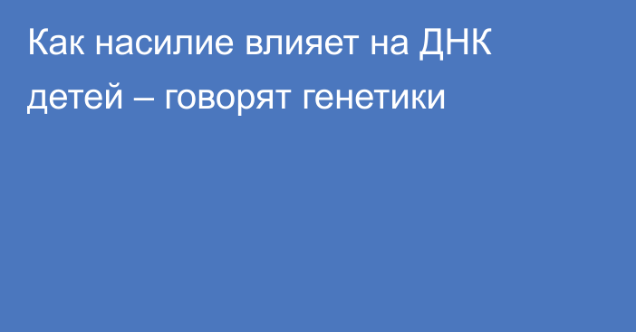 Как насилие влияет на ДНК детей – говорят генетики