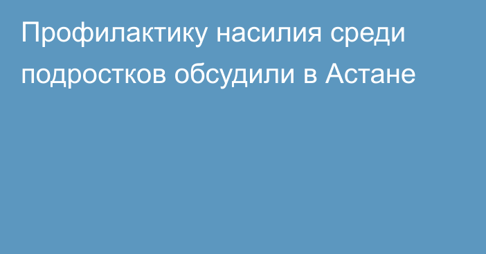 Профилактику насилия среди подростков обсудили в Астане