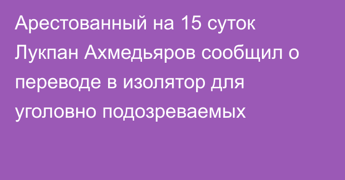 Арестованный на 15 суток Лукпан Ахмедьяров сообщил о переводе в изолятор для уголовно подозреваемых