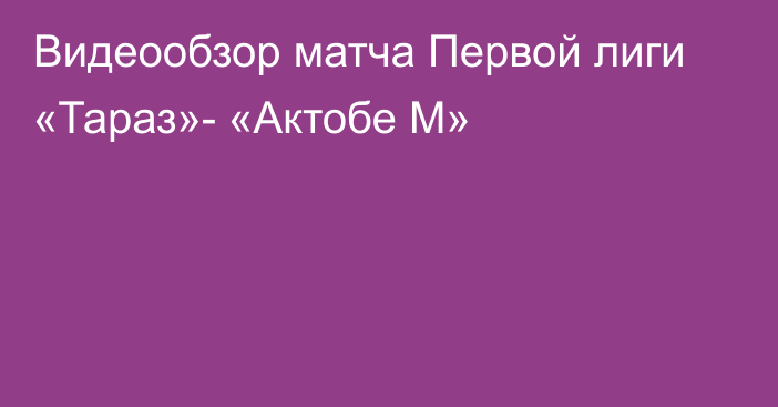 Видеообзор матча Первой лиги «Тараз»- «Актобе М»