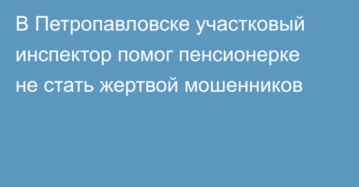 В Петропавловске участковый инспектор помог пенсионерке не стать жертвой мошенников