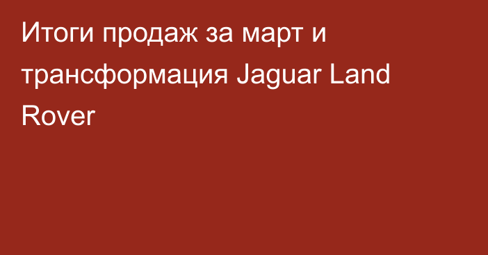 Итоги продаж за март и трансформация Jaguar Land Rover