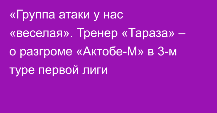 «Группа атаки у нас «веселая». Тренер «Тараза» – о разгроме «Актобе-М» в 3-м туре первой лиги