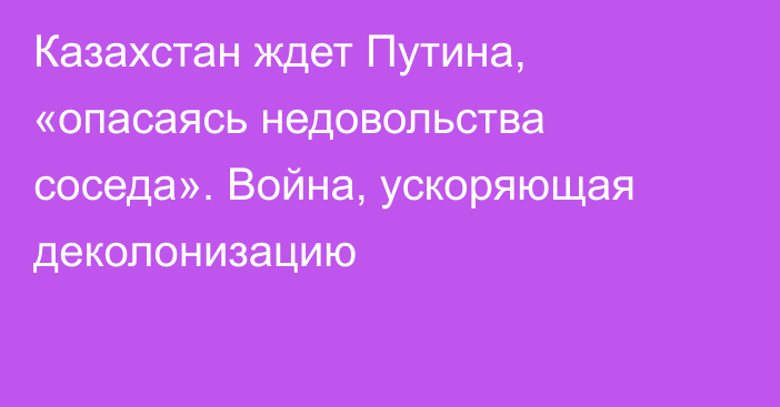 Казахстан ждет Путина, «опасаясь недовольства соседа». Война, ускоряющая деколонизацию