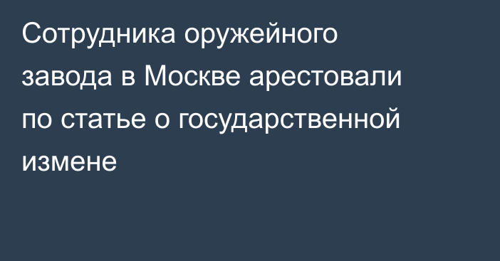 Сотрудника оружейного завода в Москве арестовали по статье о государственной измене