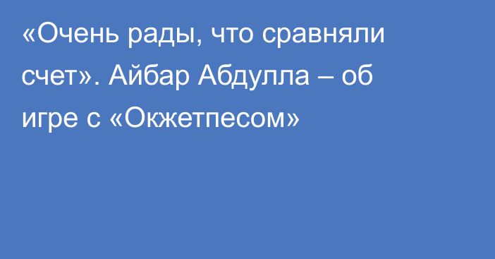 «Очень рады, что сравняли счет». Айбар Абдулла – об игре с «Окжетпесом»