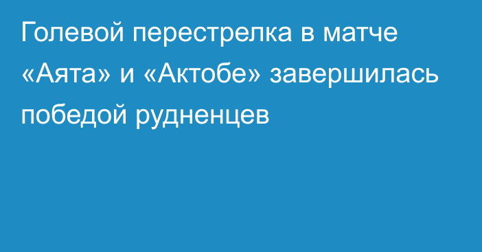 Голевой перестрелка в матче «Аята» и «Актобе» завершилась победой рудненцев