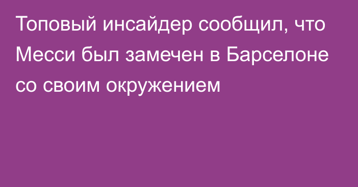 Топовый инсайдер сообщил, что Месси был замечен в Барселоне со своим окружением