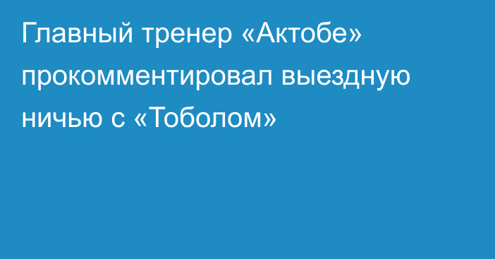 Главный тренер «Актобе» прокомментировал выездную ничью с «Тоболом»