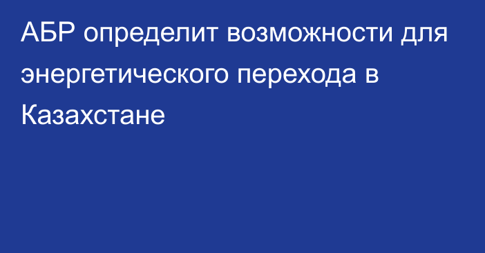 АБР определит возможности для энергетического перехода в Казахстане