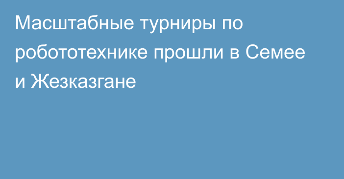 Масштабные турниры по робототехнике прошли в Семее и Жезказгане