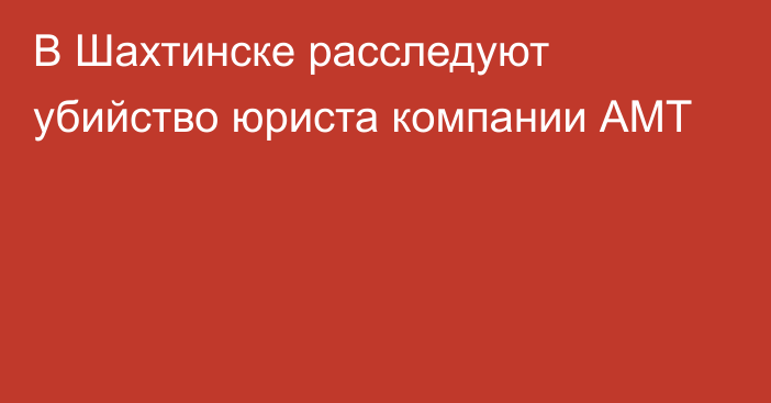 В Шахтинске расследуют убийство юриста компании АМТ