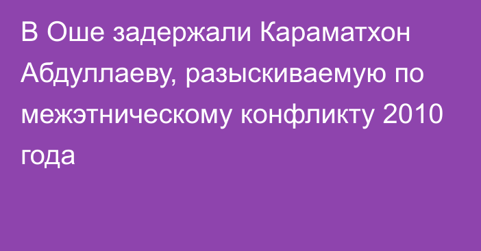 В Оше задержали Караматхон Абдуллаеву, разыскиваемую по межэтническому конфликту 2010 года