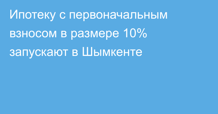 Ипотеку с первоначальным взносом в размере 10% запускают в Шымкенте