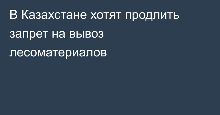 В Казахстане хотят продлить запрет на вывоз лесоматериалов