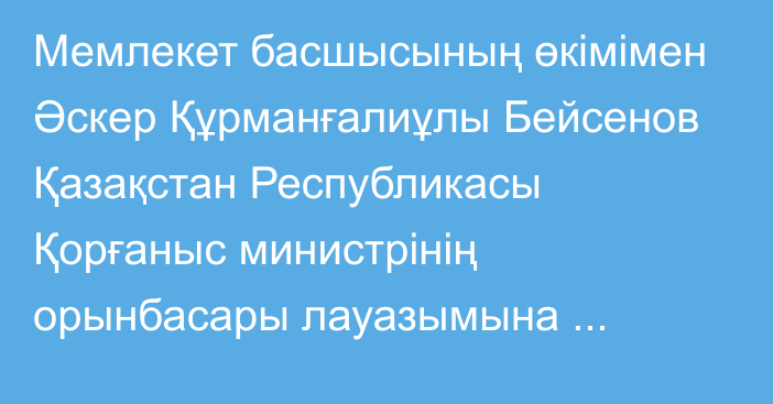 Мемлекет басшысының өкімімен Әскер Құрманғалиұлы Бейсенов Қазақстан Республикасы Қорғаныс министрінің орынбасары лауазымына тағайындалды