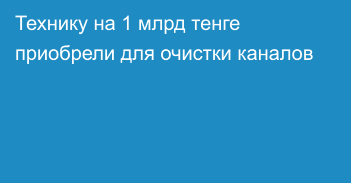 Технику на 1 млрд тенге приобрели для очистки каналов