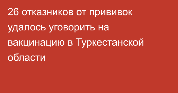 26 отказников от прививок удалось уговорить на вакцинацию в Туркестанской области