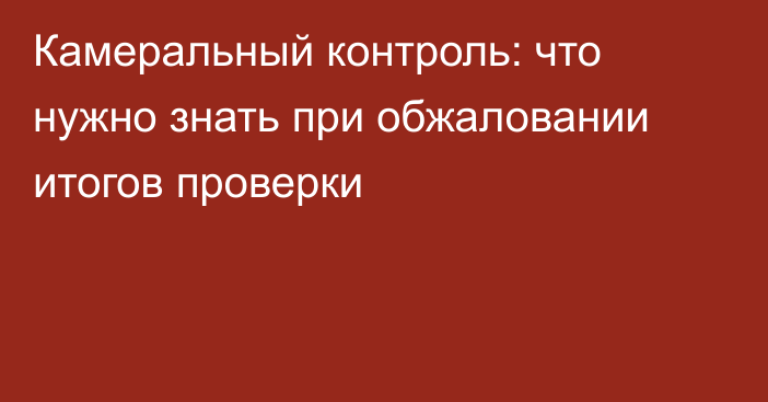 Камеральный контроль: что нужно знать при обжаловании итогов проверки