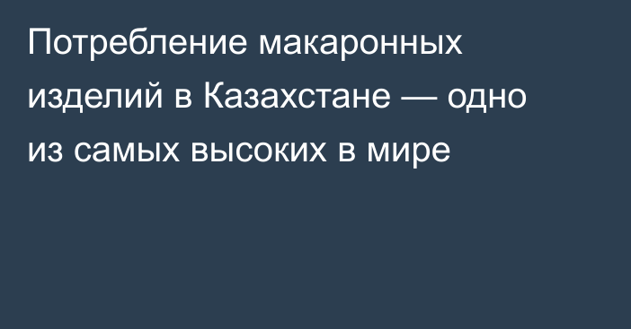 Потребление макаронных изделий в Казахстане — одно из самых высоких в мире