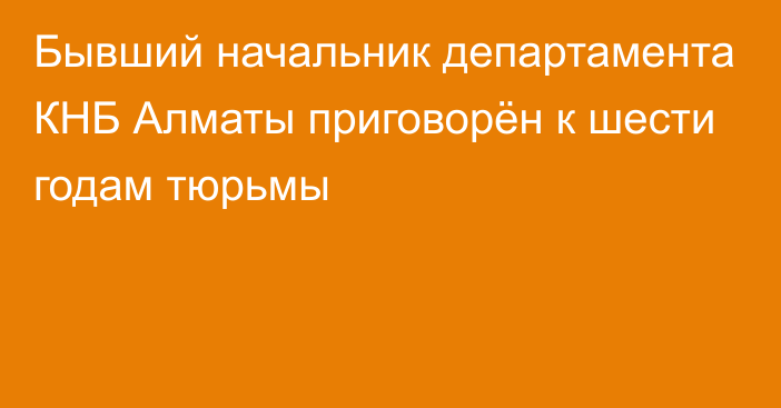 Бывший начальник департамента КНБ Алматы приговорён к шести годам тюрьмы