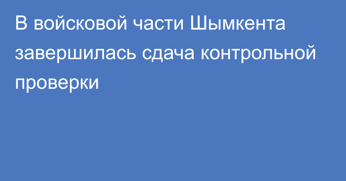 В войсковой части Шымкента завершилась сдача контрольной проверки