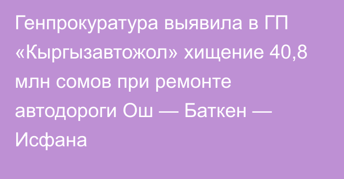 Генпрокуратура выявила в ГП «Кыргызавтожол» хищение 40,8 млн сомов при ремонте автодороги Ош — Баткен — Исфана