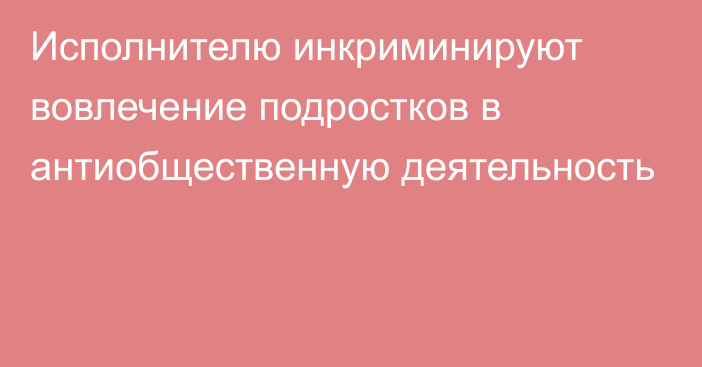 Исполнителю инкриминируют вовлечение подростков в антиобщественную деятельность