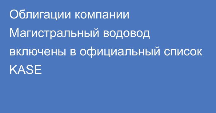 Облигации компании Магистральный водовод включены в официальный список KASE