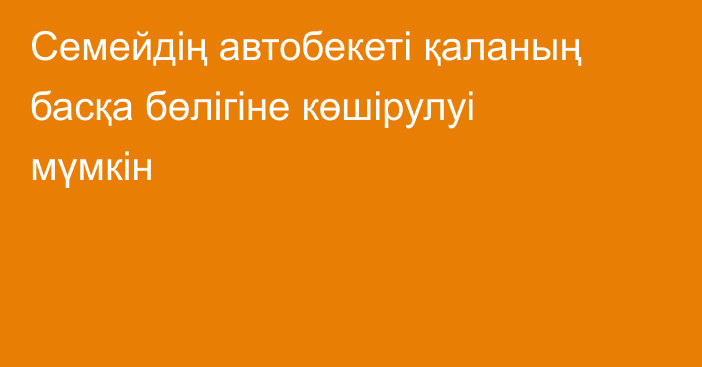 Семейдің автобекеті қаланың басқа бөлігіне көшірулуі мүмкін