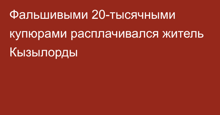 Фальшивыми 20-тысячными купюрами расплачивался житель Кызылорды