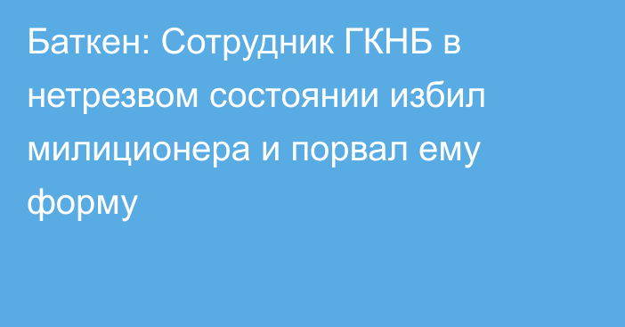 Баткен: Сотрудник ГКНБ в нетрезвом состоянии избил милиционера и порвал ему форму