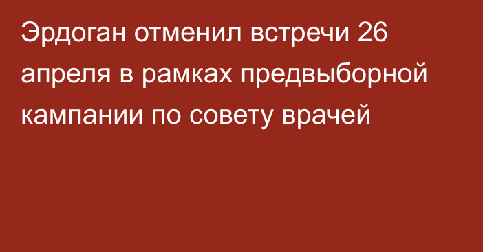 Эрдоган отменил встречи 26 апреля в рамках предвыборной кампании по совету врачей