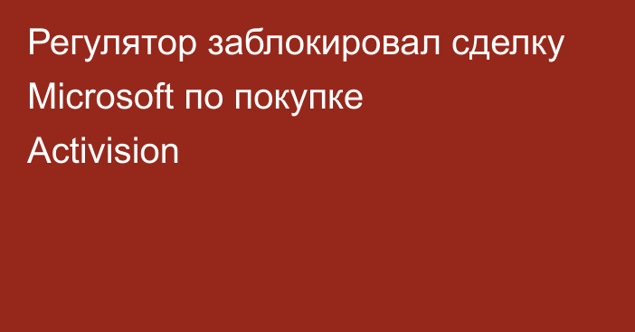 Регулятор заблокировал сделку Microsoft по покупке Activision