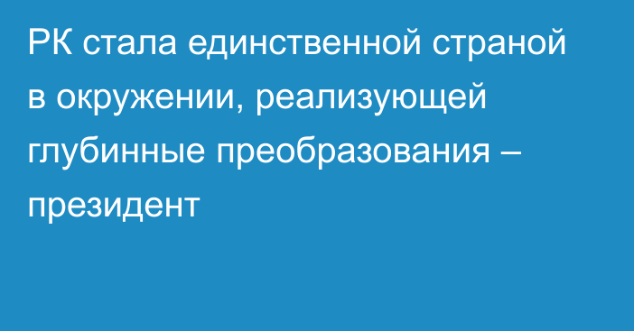 РК стала единственной страной в окружении, реализующей глубинные преобразования – президент