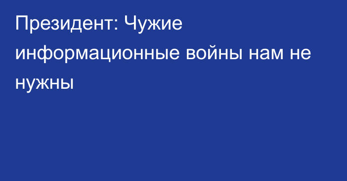 Президент: Чужие информационные войны нам не нужны