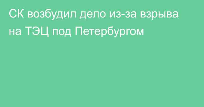 СК возбудил дело из-за взрыва на ТЭЦ под Петербургом