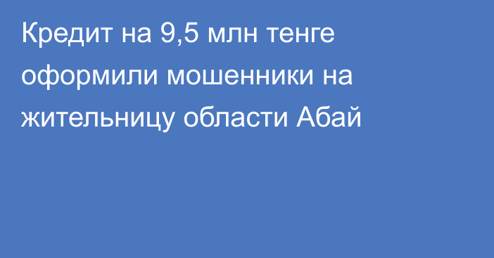 Кредит на 9,5 млн тенге оформили мошенники на жительницу области Абай