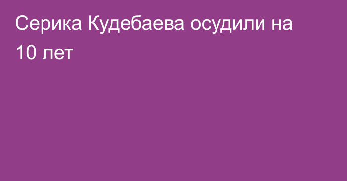 Серика Кудебаева осудили на 10 лет