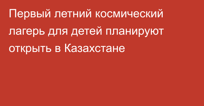 Первый летний космический лагерь для детей планируют открыть в Казахстане