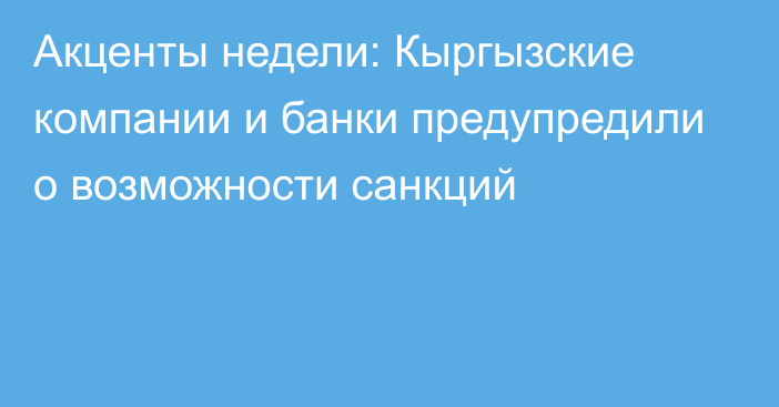 Акценты недели: Кыргызские компании и банки предупредили о возможности санкций