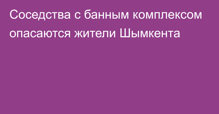 Соседства с банным комплексом опасаются жители Шымкента